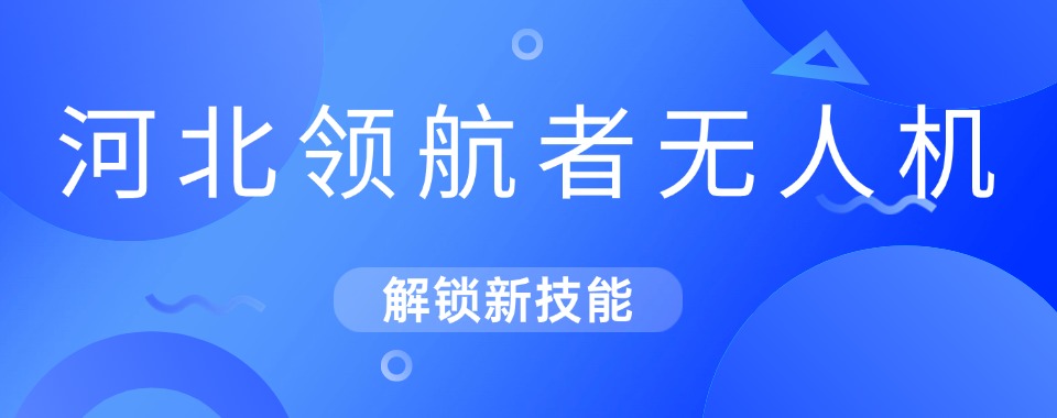 河北精选口碑不错的无人机考证培训机构最新排名榜揭秘